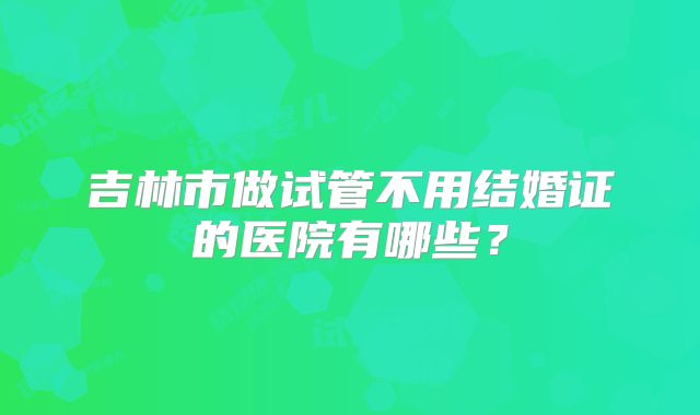 吉林市做试管不用结婚证的医院有哪些?