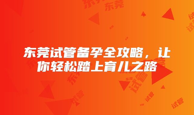 东莞试管备孕全攻略,让你轻松踏上育儿之路