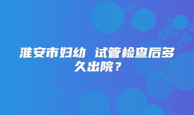 淮安市妇幼 试管检查后多久出院？