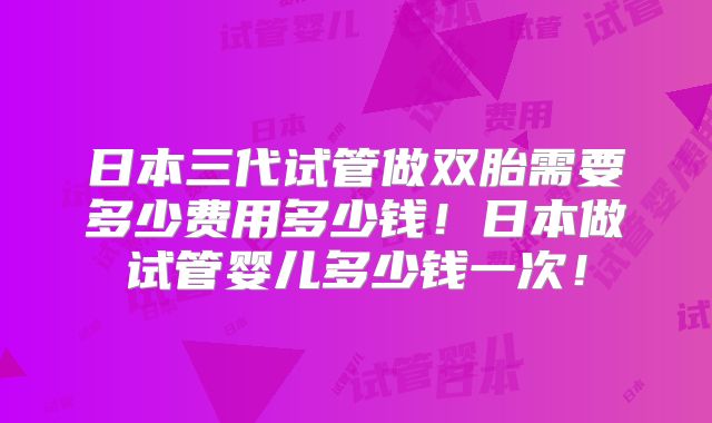 日本三代试管做双胎需要多少费用多少钱!日本做试管婴儿多少钱一次!