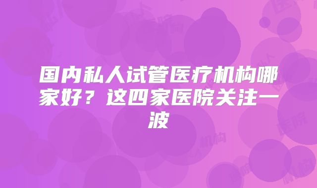 国内私人试管医疗机构哪家好?这四家医院关注一波