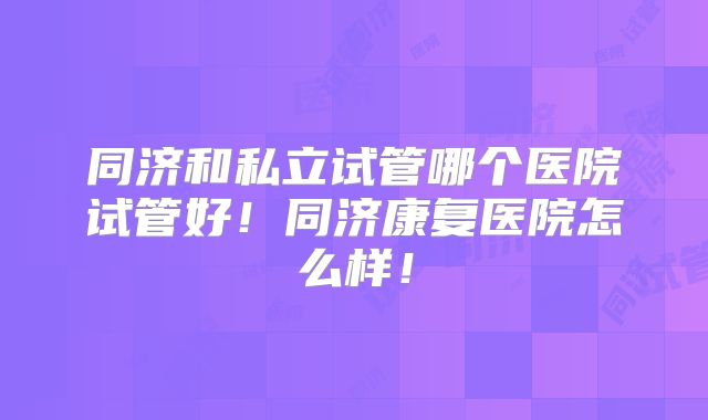 同济和私立试管哪个医院试管好！同济康复医院怎么样！