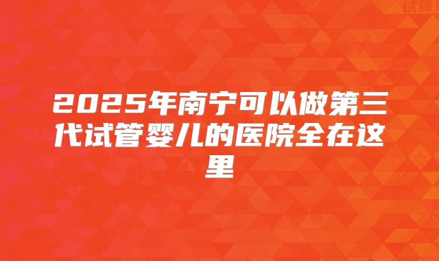 2025年南宁可以做第三代试管婴儿的医院全在这里