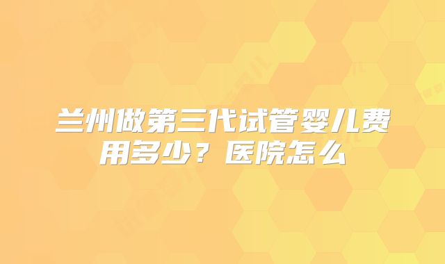 兰州做第三代试管婴儿费用多少？医院怎么