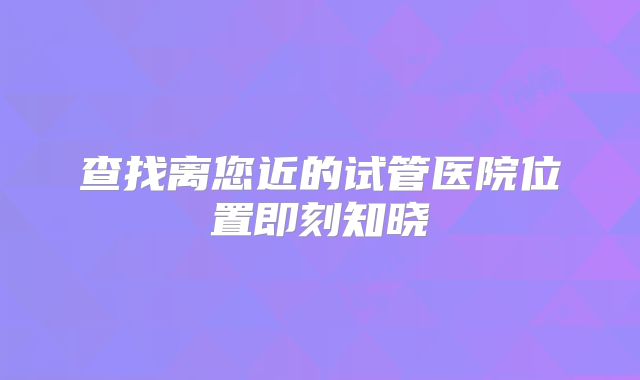 查找离您近的试管医院位置即刻知晓