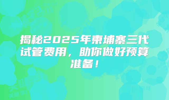 揭秘2025年柬埔寨三代试管费用，助你做好预算准备！