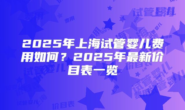 2025年上海试管婴儿费用如何？2025年最新价目表一览