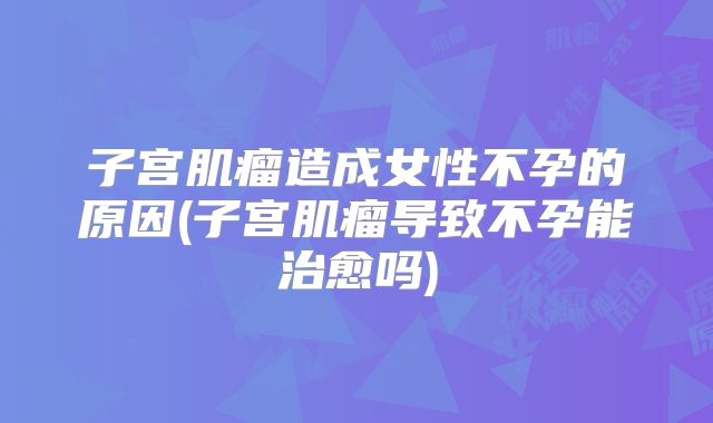 子宫肌瘤造成女性不孕的原因(子宫肌瘤导致不孕能治愈吗)