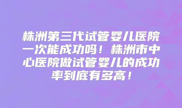 株洲第三代试管婴儿医院一次能成功吗！株洲市中心医院做试管婴儿的成功率到底有多高！