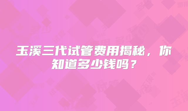 玉溪三代试管费用揭秘，你知道多少钱吗？