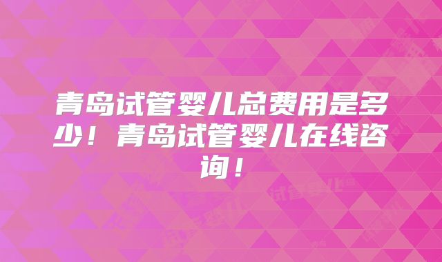 青岛试管婴儿总费用是多少！青岛试管婴儿在线咨询！