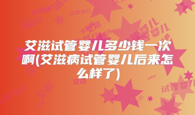 艾滋试管婴儿多少钱一次啊(艾滋病试管婴儿后来怎么样了)
