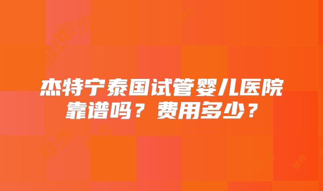 杰特宁泰国试管婴儿医院靠谱吗?费用多少?