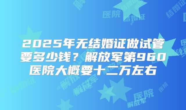 2025年无结婚证做试管要多少钱?解放军第960医院大概要十二万左右