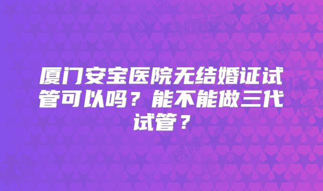 厦门安宝医院无结婚证试管可以吗？能不能做三代试管？