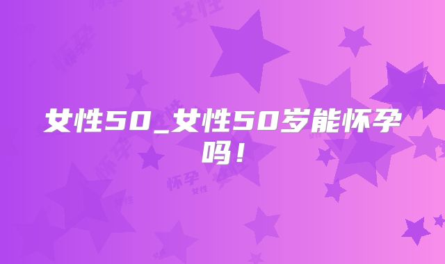 女性50_女性50岁能怀孕吗!