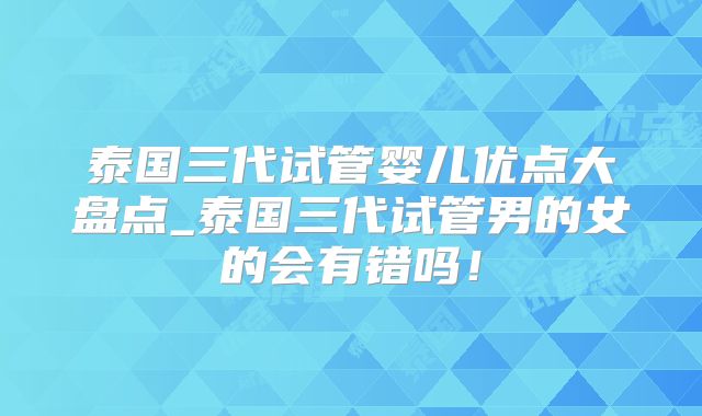 泰国三代试管婴儿优点大盘点_泰国三代试管男的女的会有错吗！