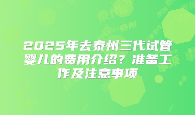 2025年去泰州三代试管婴儿的费用介绍？准备工作及注意事项
