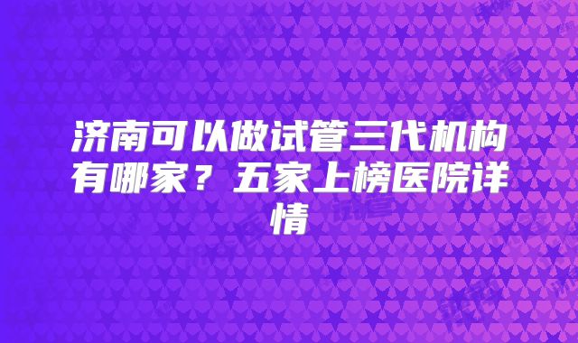 济南可以做试管三代机构有哪家？五家上榜医院详情