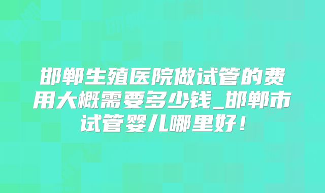 邯郸生殖医院做试管的费用大概需要多少钱_邯郸市试管婴儿哪里好!