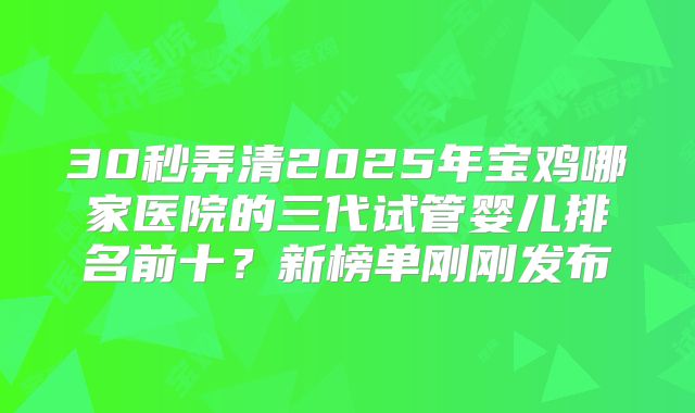 30秒弄清2025年宝鸡哪家医院的三代试管婴儿排名前十？新榜单刚刚发布