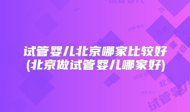 试管婴儿北京哪家比较好(北京做试管婴儿哪家好)