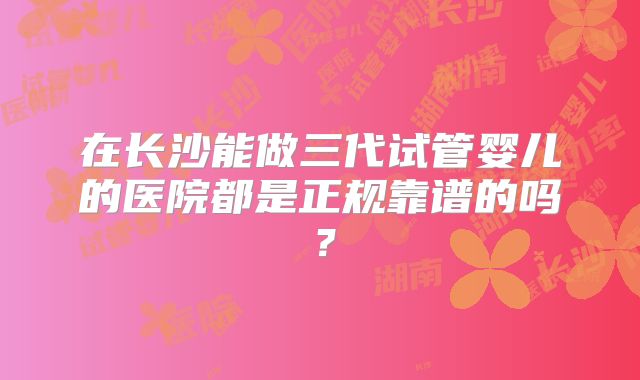 在长沙能做三代试管婴儿的医院都是正规靠谱的吗？