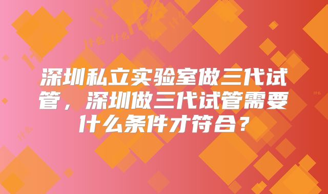 深圳私立实验室做三代试管，深圳做三代试管需要什么条件才符合？