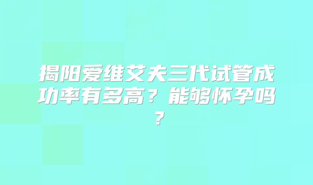 揭阳爱维艾夫三代试管成功率有多高?能够怀孕吗?