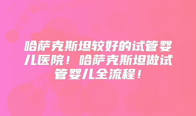 哈萨克斯坦较好的试管婴儿医院！哈萨克斯坦做试管婴儿全流程！