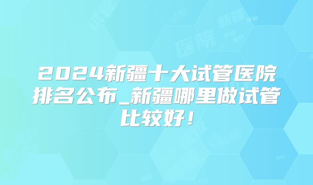 2024新疆十大试管医院排名公布_新疆哪里做试管比较好!