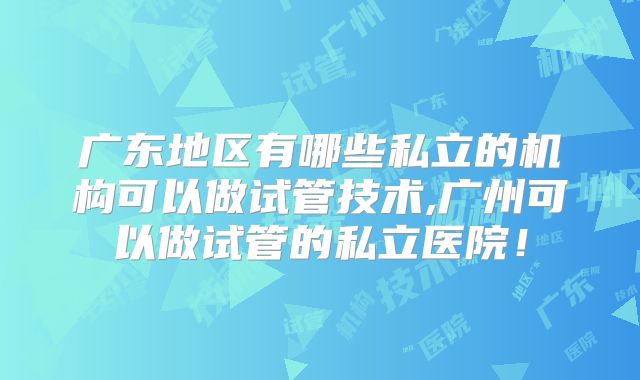 广东地区有哪些私立的机构可以做试管技术,广州可以做试管的私立医院！