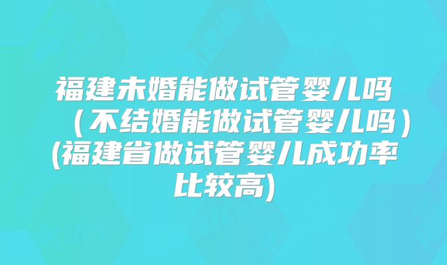 福建未婚能做试管婴儿吗(不结婚能做试管婴儿吗)(福建省做试管婴儿成功率比较高)