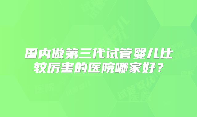 国内做第三代试管婴儿比较厉害的医院哪家好？