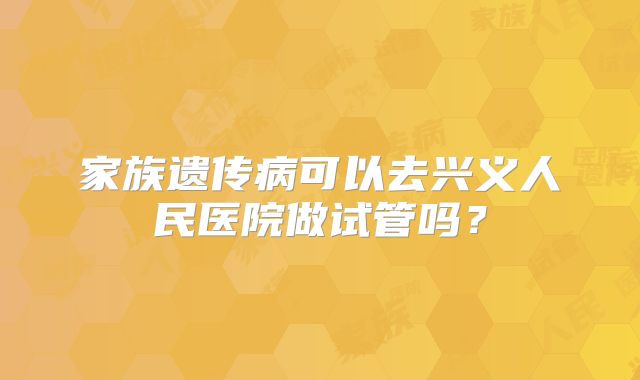 家族遗传病可以去兴义人民医院做试管吗?