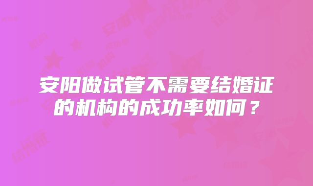 安阳做试管不需要结婚证的机构的成功率如何？