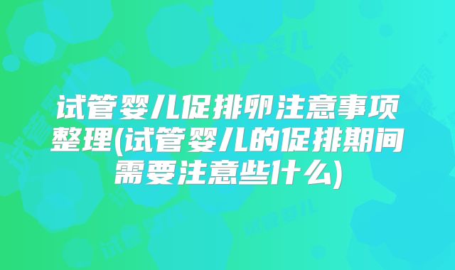 试管婴儿促排卵注意事项整理(试管婴儿的促排期间需要注意些什么)