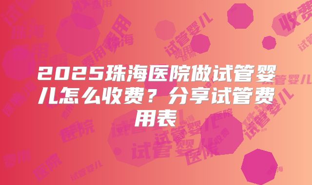 2025珠海医院做试管婴儿怎么收费？分享试管费用表