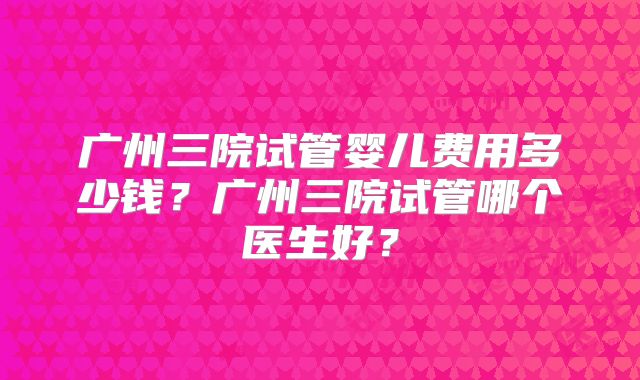 广州三院试管婴儿费用多少钱?广州三院试管哪个医生好?