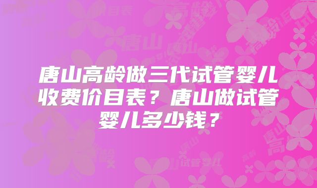 唐山高龄做三代试管婴儿收费价目表？唐山做试管婴儿多少钱？