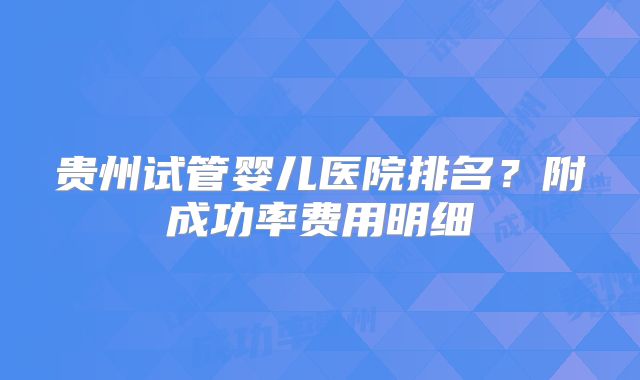 贵州试管婴儿医院排名?附成功率费用明细