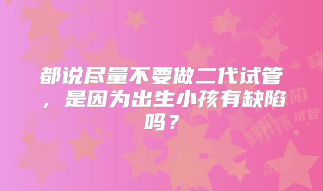 都说尽量不要做二代试管，是因为出生小孩有缺陷吗？