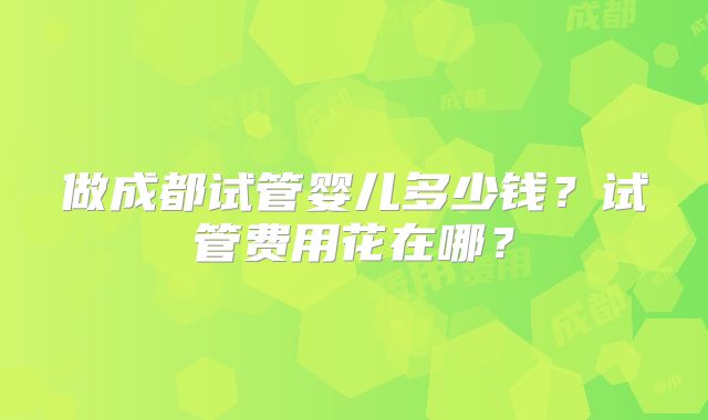 做成都试管婴儿多少钱?试管费用花在哪?