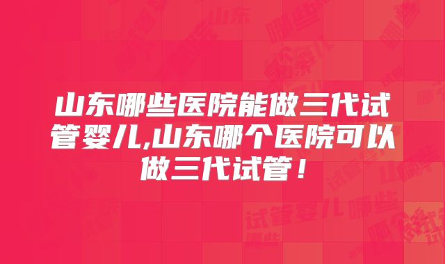 山东哪些医院能做三代试管婴儿,山东哪个医院可以做三代试管!