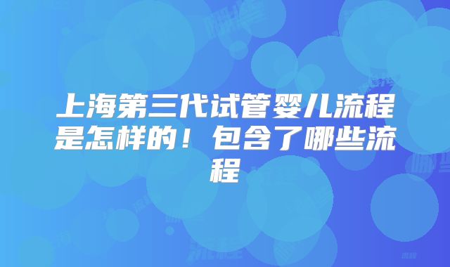 上海第三代试管婴儿流程是怎样的！包含了哪些流程