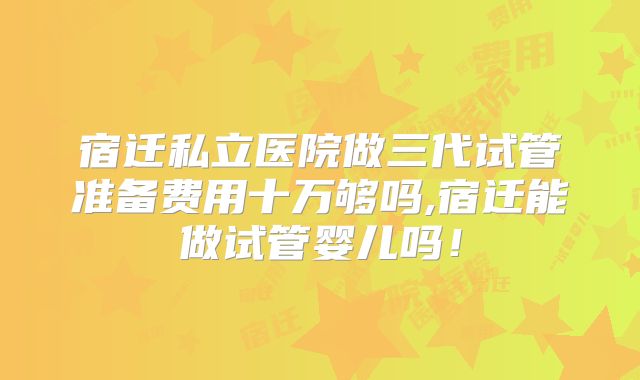 宿迁私立医院做三代试管准备费用十万够吗,宿迁能做试管婴儿吗!