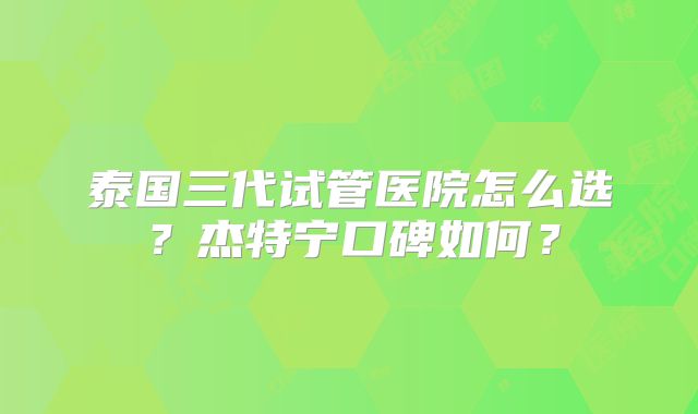 泰国三代试管医院怎么选？杰特宁口碑如何？