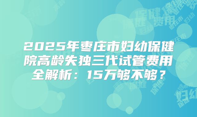 2025年枣庄市妇幼保健院高龄失独三代试管费用全解析：15万够不够？