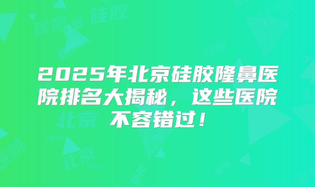 2025年北京硅胶隆鼻医院排名大揭秘，这些医院不容错过！