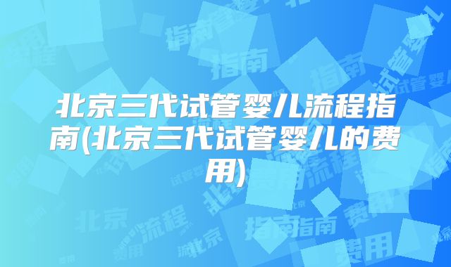 北京三代试管婴儿流程指南(北京三代试管婴儿的费用)